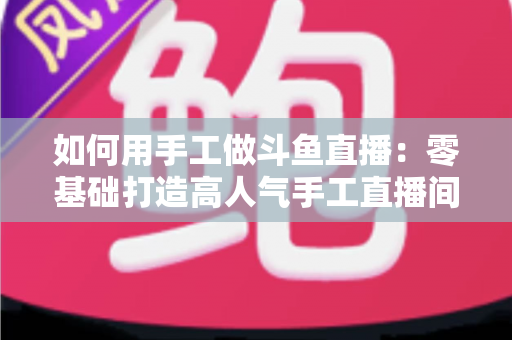 如何用手工做斗鱼直播：零基础打造高人气手工直播间的实战全攻略