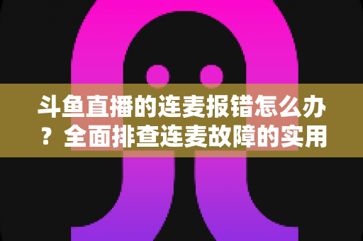 斗鱼直播的连麦报错怎么办?全面排查连麦故障的实用解决指南 斗鱼直播的连麦报错怎么办?全面排查连麦故障的实用解决指南