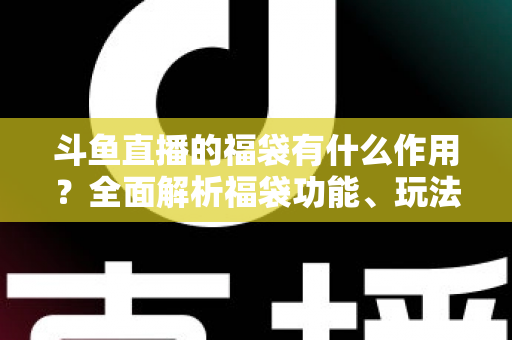 斗鱼直播的福袋有什么作用？全面解析福袋功能、玩法与互动价值全攻略