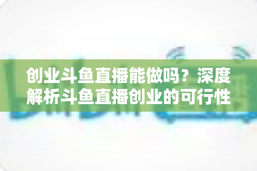 创业斗鱼直播能做吗？深度解析斗鱼直播创业的可行性、盈利模式与实战指南