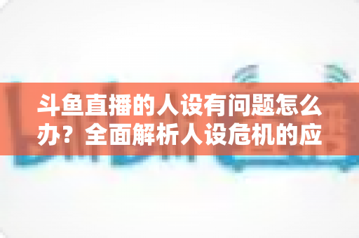 斗鱼直播的人设有问题怎么办？全面解析人设危机的应对与重塑之道