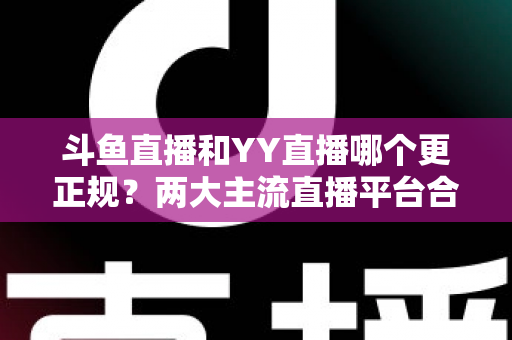 斗鱼直播和YY直播哪个更正规？两大主流直播平台合规性与可靠性深度对比解析