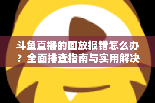 斗鱼直播的回放报错怎么办？全面排查指南与实用解决方案一次讲透