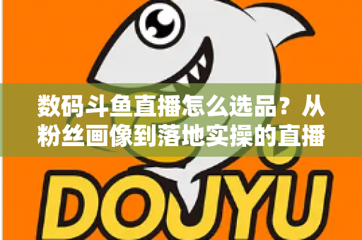 数码斗鱼直播怎么选品？从粉丝画像到落地实操的直播带货选品全攻略