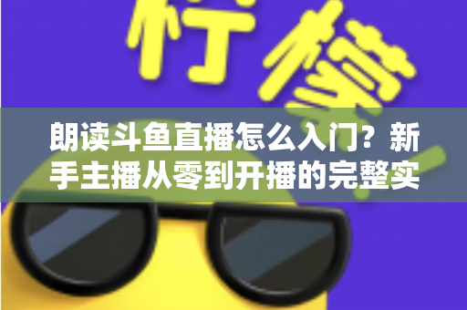 朗读斗鱼直播怎么入门？新手主播从零到开播的完整实战指南
