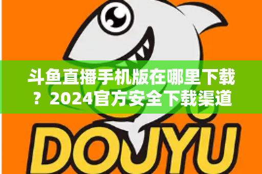 斗鱼直播手机版在哪里下载?2024官方安全下载渠道与详细安装教程全指南 斗鱼直播手机版在哪里下载?2024官方安全下载渠道与详细安装教程全指南