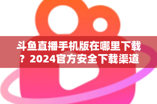 斗鱼直播手机版在哪里下载?2024官方安全下载渠道与详细安装教程全指南 斗鱼直播手机版在哪里下载?2024官方安全下载渠道与详细安装教程全指南