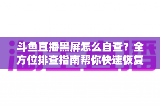 斗鱼直播黑屏怎么自查？全方位排查指南帮你快速恢复观看