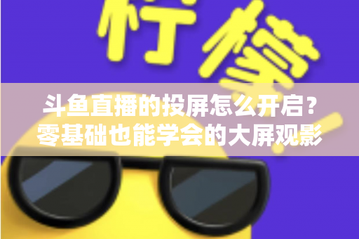 斗鱼直播的投屏怎么开启？零基础也能学会的大屏观影全攻略，手机电视一键连接