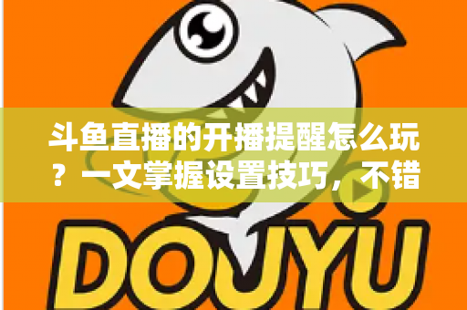 斗鱼直播的开播提醒怎么玩？一文掌握设置技巧，不错过任何精彩直播