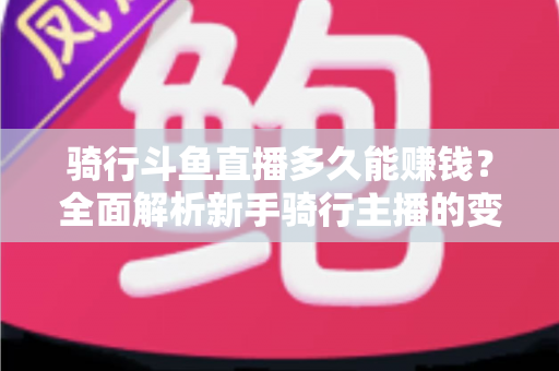 骑行斗鱼直播多久能赚钱？全面解析新手骑行主播的变现周期与盈利攻略