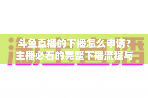 斗鱼直播的下播怎么申请?主播必看的完整下播流程与停播申请指南 斗鱼直播的下播怎么申请?主播必看的完整下播流程与停播申请指南