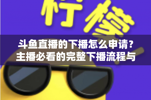 斗鱼直播的下播怎么申请？主播必看的完整下播流程与停播申请指南