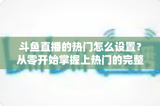 斗鱼直播的热门怎么设置?从零开始掌握上热门的完整攻略与实用技巧 斗鱼直播的热门怎么设置?从零开始掌握上热门的完整攻略与实用技巧