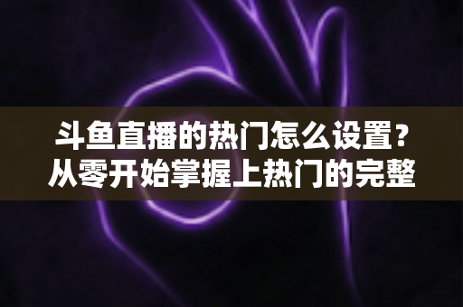 斗鱼直播的热门怎么设置？从零开始掌握上热门的完整攻略与实用技巧