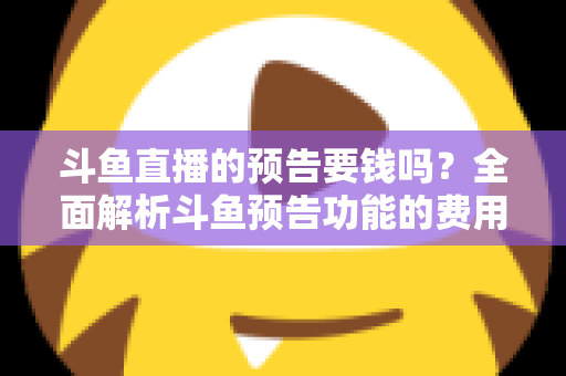 斗鱼直播的预告要钱吗？全面解析斗鱼预告功能的费用与使用指南