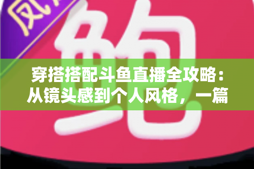穿搭搭配斗鱼直播全攻略:从镜头感到个人风格,一篇解决主播穿衣难题 穿搭搭配斗鱼直播全攻略:从镜头感到个人风格,一篇解决主播穿衣难题