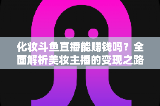 化妆斗鱼直播能赚钱吗？全面解析美妆主播的变现之路与收入真相