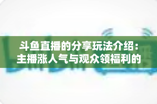 斗鱼直播的分享玩法介绍：主播涨人气与观众领福利的全方位互动指南