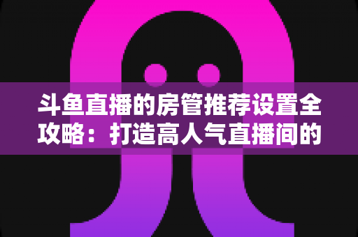 斗鱼直播的房管推荐设置全攻略:打造高人气直播间的必备管理指南 斗鱼直播的房管推荐设置全攻略:打造高人气直播间的必备管理指南