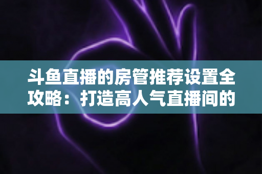 斗鱼直播的房管推荐设置全攻略:打造高人气直播间的必备管理指南 斗鱼直播的房管推荐设置全攻略:打造高人气直播间的必备管理指南