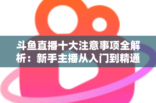 斗鱼直播十大注意事项全解析：新手主播从入门到精通的必备成功指南