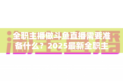 全职主播做斗鱼直播需要准备什么？2025最新全职主播入行准备清单与避坑指南