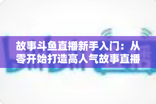 故事斗鱼直播新手入门:从零开始打造高人气故事直播间的完整指南 故事斗鱼直播新手入门:从零开始打造高人气故事直播间的完整指南