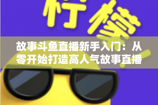 故事斗鱼直播新手入门：从零开始打造高人气故事直播间的完整指南