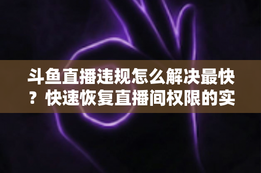 斗鱼直播违规怎么解决最快？快速恢复直播间权限的实用指南