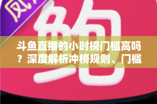斗鱼直播的小时榜门槛高吗？深度解析冲榜规则、门槛数据与上榜实用攻略