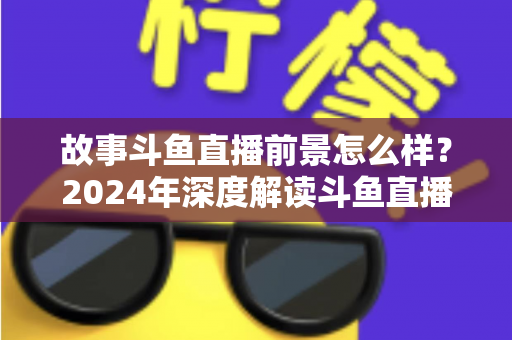 故事斗鱼直播前景怎么样？2024年深度解读斗鱼直播平台的发展现状与未来趋势