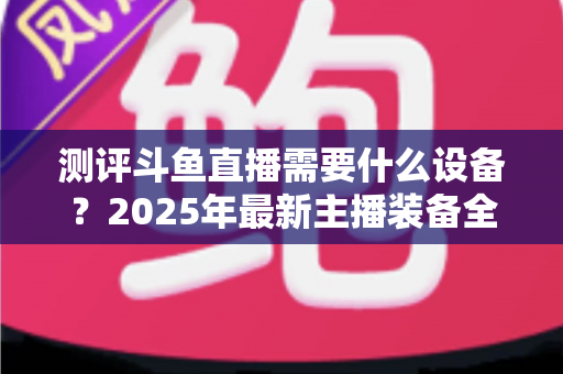 测评斗鱼直播需要什么设备?2025年最新主播装备全攻略:从入门到专业级配置一网打尽 测评斗鱼直播需要什么设备?2025年最新主播装备全攻略:从入门到专业级配置一网打尽