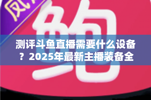 测评斗鱼直播需要什么设备？2025年最新主播装备全攻略：从入门到专业级配置一网打尽