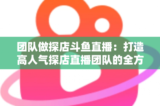 团队做探店斗鱼直播：打造高人气探店直播团队的全方位实战指南