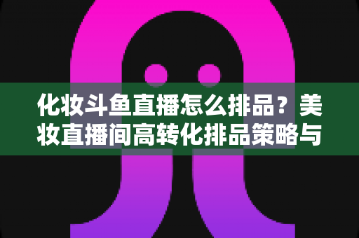 化妆斗鱼直播怎么排品？美妆直播间高转化排品策略与实战技巧全解析