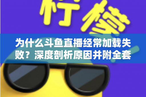 为什么斗鱼直播经常加载失败?深度剖析原因并附全套实用解决方案指南 为什么斗鱼直播经常加载失败?深度剖析原因并附全套实用解决方案指南