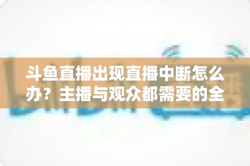 斗鱼直播出现直播中断怎么办?主播与观众都需要的全面排查与解决指南 斗鱼直播出现直播中断怎么办?主播与观众都需要的全面排查与解决指南