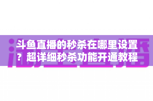 斗鱼直播的秒杀在哪里设置？超详细秒杀功能开通教程与运营技巧全解析