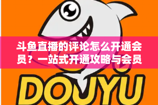 斗鱼直播的评论怎么开通会员?一站式开通攻略与会员权益全解析 斗鱼直播的评论怎么开通会员?一站式开通攻略与会员权益全解析