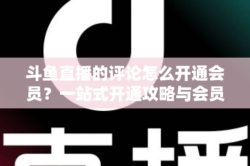 斗鱼直播的评论怎么开通会员？一站式开通攻略与会员权益全解析