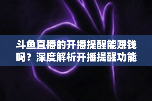 斗鱼直播的开播提醒能赚钱吗？深度解析开播提醒功能背后的变现真相与实用赚钱攻略
