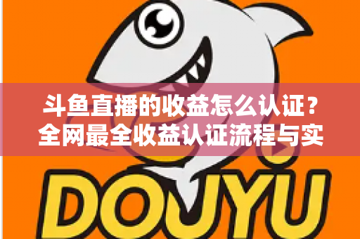 斗鱼直播的收益怎么认证？全网最全收益认证流程与实操指南