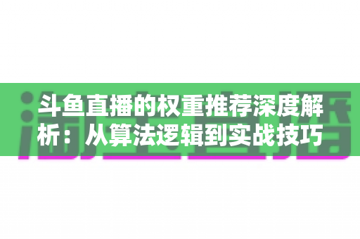 斗鱼直播的权重推荐深度解析：从算法逻辑到实战技巧，全面提升直播间流量与曝光