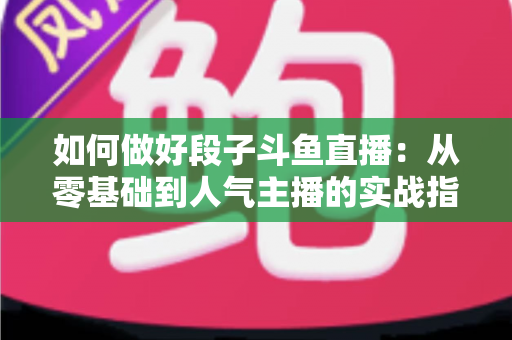 如何做好段子斗鱼直播：从零基础到人气主播的实战指南