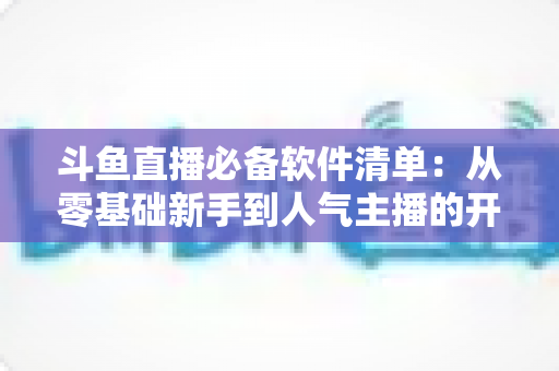 斗鱼直播必备软件清单:从零基础新手到人气主播的开播装备全攻略 斗鱼直播必备软件清单:从零基础新手到人气主播的开播装备全攻略