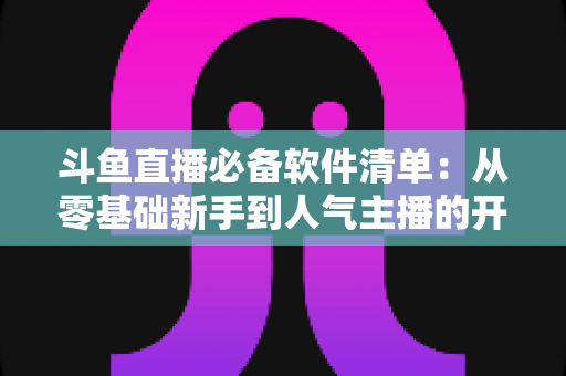 斗鱼直播必备软件清单：从零基础新手到人气主播的开播装备全攻略