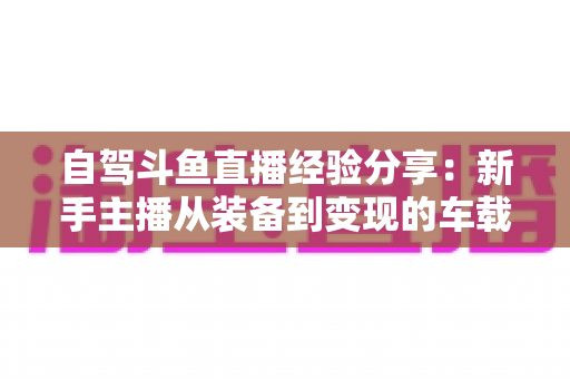 自驾斗鱼直播经验分享:新手主播从装备到变现的车载直播实战全攻略 自驾斗鱼直播经验分享:新手主播从装备到变现的车载直播实战全攻略