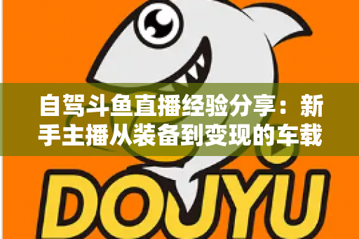 自驾斗鱼直播经验分享：新手主播从装备到变现的车载直播实战全攻略