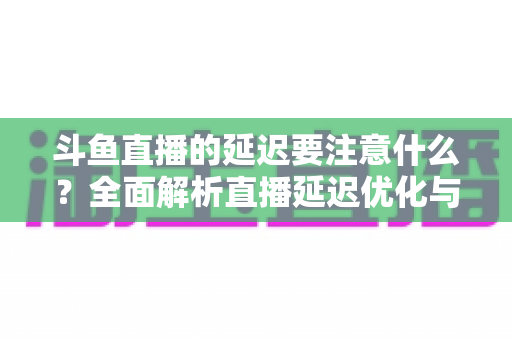 斗鱼直播的延迟要注意什么？全面解析直播延迟优化与观看体验提升指南